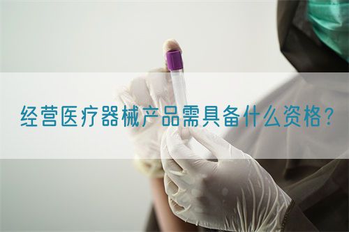 經(jīng)營醫(yī)療器械產(chǎn)品需具備什么資格？(圖1)