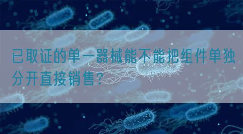 已取證的單一器械能不能把組件單獨分開直接銷售？(圖1)