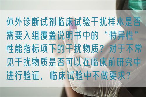 體外診斷試劑臨床試驗(yàn)干擾樣本是否需要入組覆蓋說明書中的“特異性”性能指標(biāo)項(xiàng)下的干擾物質(zhì)？對(duì)于不常見干擾物質(zhì)是否可以在臨床前研究中進(jìn)行驗(yàn)證，臨床試驗(yàn)中不做要求？(圖1)