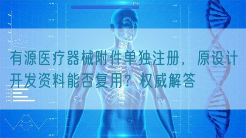 有源醫(yī)療器械附件單獨(dú)注冊(cè)，原設(shè)計(jì)開(kāi)發(fā)資料能否復(fù)用？權(quán)威解答(圖1)