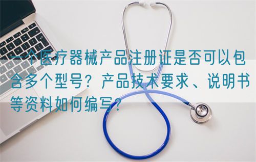 一個醫(yī)療器械產(chǎn)品注冊證是否可以包含多個型號？產(chǎn)品技術(shù)要求、說明書等資料如何編寫？