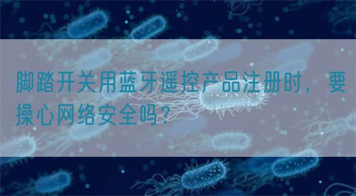 腳踏開關(guān)用藍(lán)牙遙控產(chǎn)品注冊時，要操心網(wǎng)絡(luò)安全嗎？(圖1)