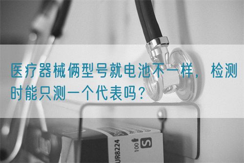 醫(yī)療器械倆型號(hào)就電池不一樣，檢測時(shí)能只測一個(gè)代表嗎？(圖1)
